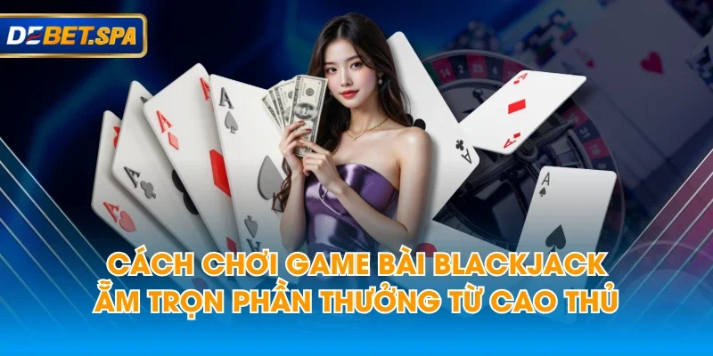 Cách Chơi Game Bài Blackjack Ẵm Trọn Phần Thưởng Từ Cao Thủ